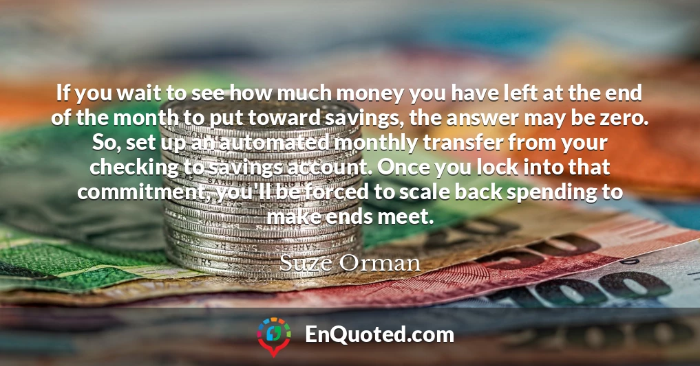 If you wait to see how much money you have left at the end of the month to put toward savings, the answer may be zero. So, set up an automated monthly transfer from your checking to savings account. Once you lock into that commitment, you'll be forced to scale back spending to make ends meet.