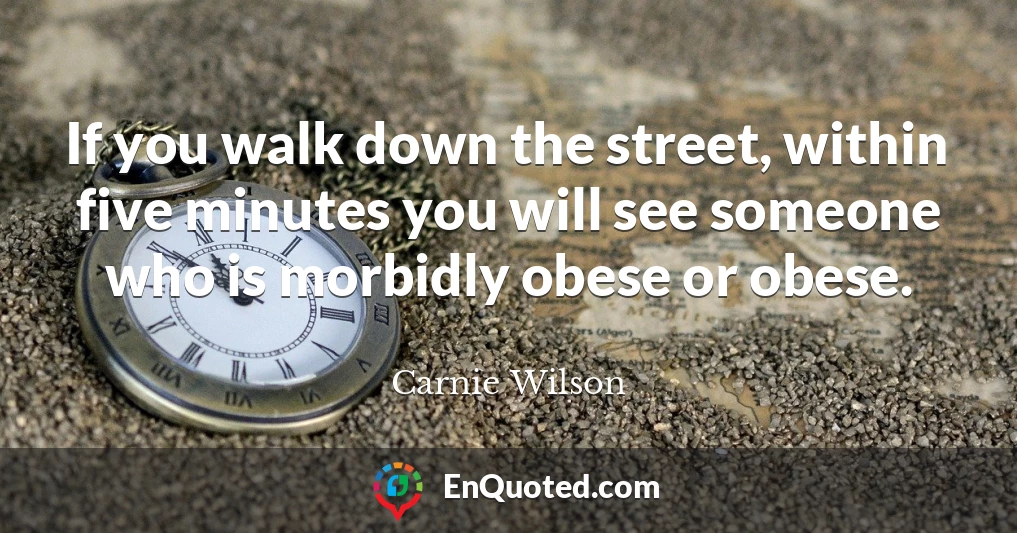 If you walk down the street, within five minutes you will see someone who is morbidly obese or obese.