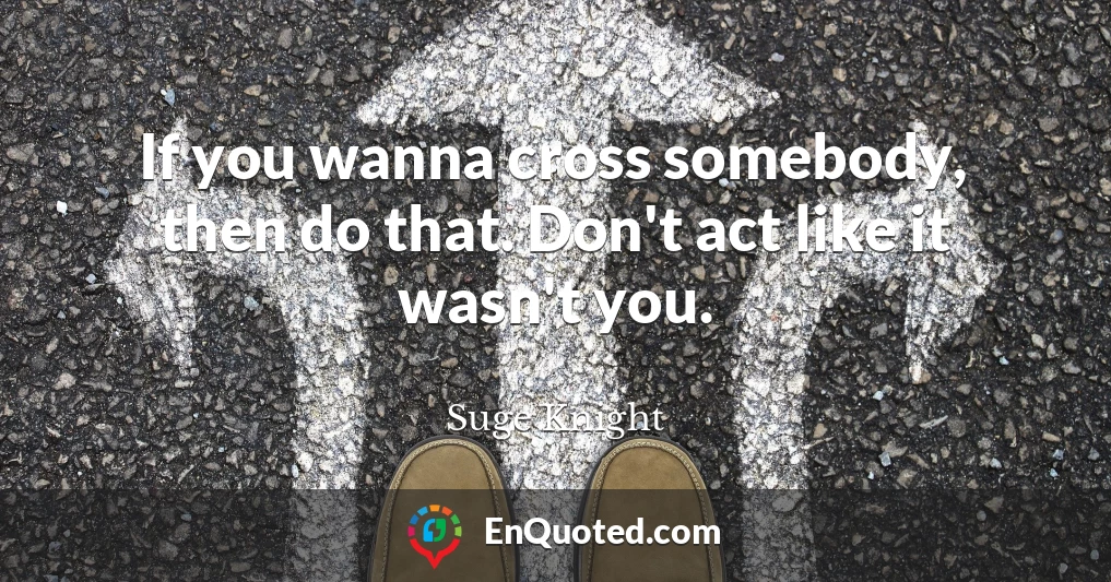 If you wanna cross somebody, then do that. Don't act like it wasn't you.
