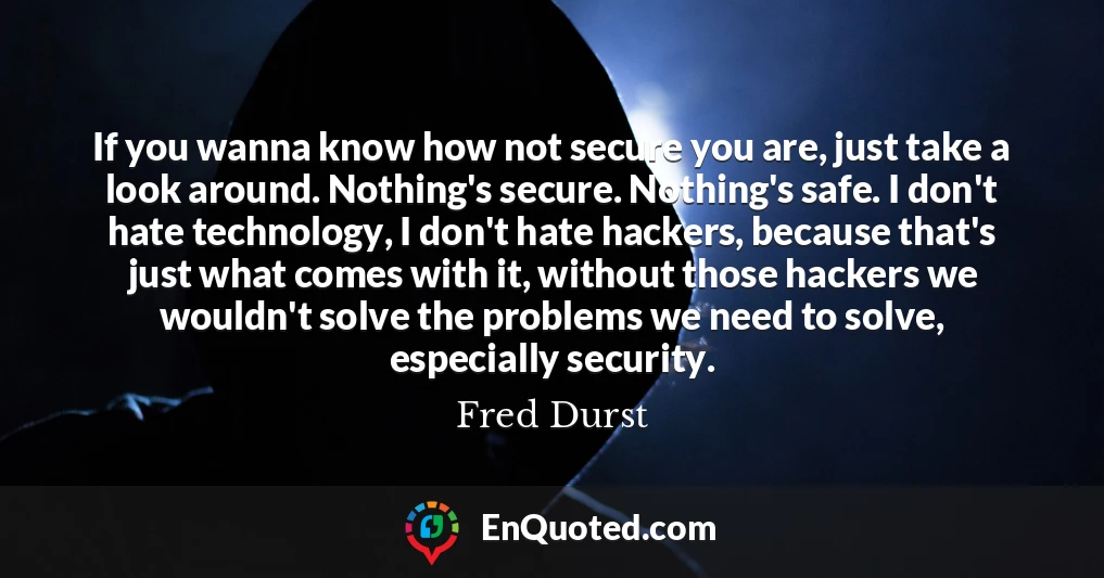 If you wanna know how not secure you are, just take a look around. Nothing's secure. Nothing's safe. I don't hate technology, I don't hate hackers, because that's just what comes with it, without those hackers we wouldn't solve the problems we need to solve, especially security.