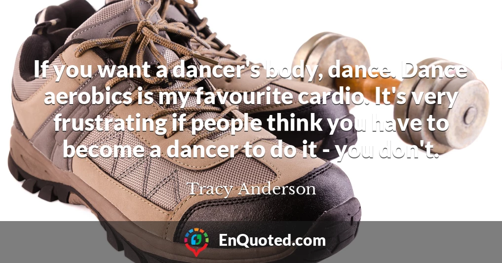 If you want a dancer's body, dance. Dance aerobics is my favourite cardio. It's very frustrating if people think you have to become a dancer to do it - you don't.