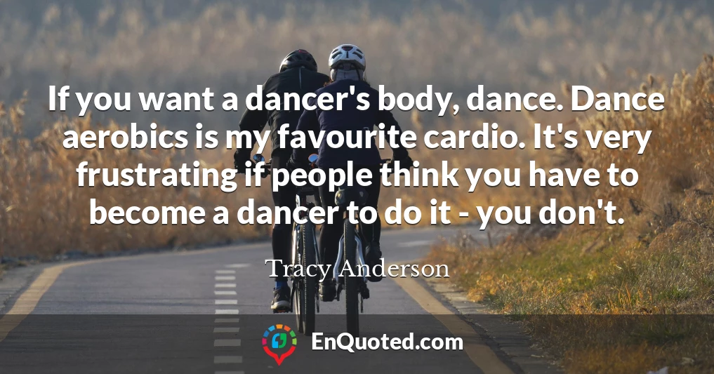 If you want a dancer's body, dance. Dance aerobics is my favourite cardio. It's very frustrating if people think you have to become a dancer to do it - you don't.