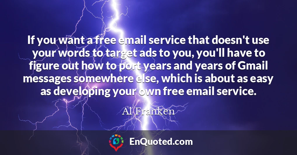 If you want a free email service that doesn't use your words to target ads to you, you'll have to figure out how to port years and years of Gmail messages somewhere else, which is about as easy as developing your own free email service.