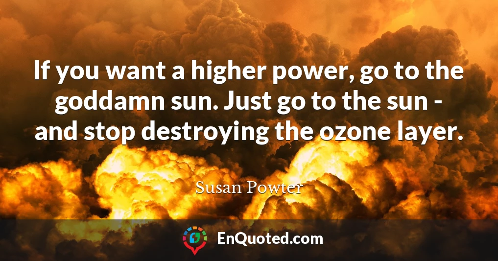 If you want a higher power, go to the goddamn sun. Just go to the sun - and stop destroying the ozone layer.