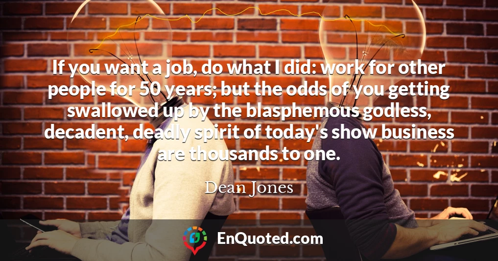 If you want a job, do what I did: work for other people for 50 years; but the odds of you getting swallowed up by the blasphemous godless, decadent, deadly spirit of today's show business are thousands to one.