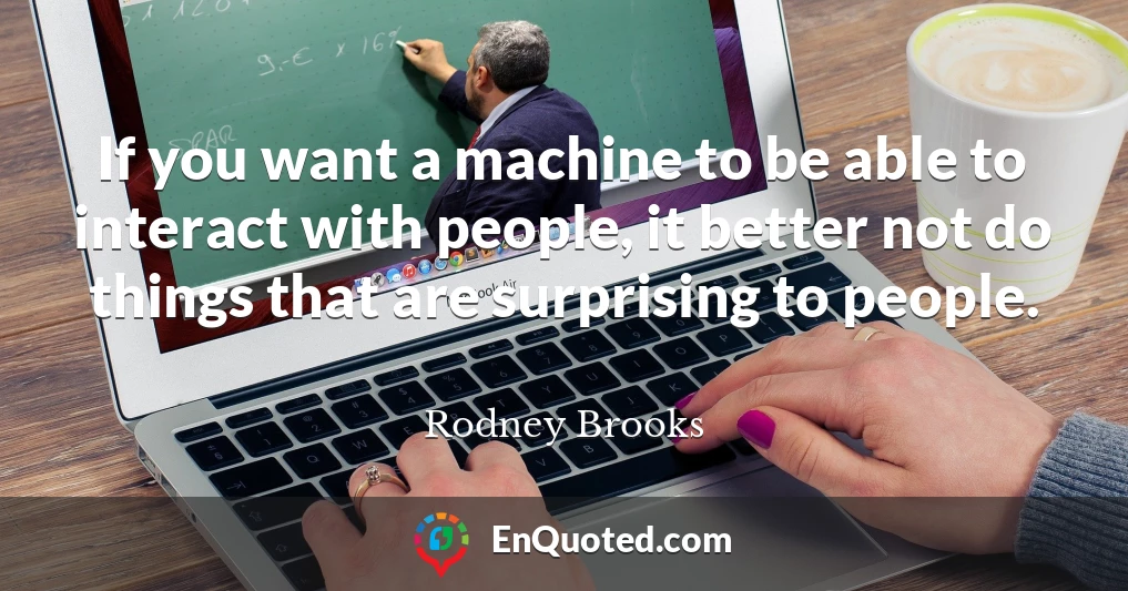 If you want a machine to be able to interact with people, it better not do things that are surprising to people.