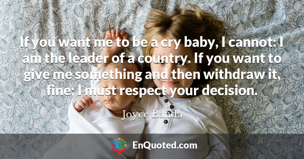 If you want me to be a cry baby, I cannot: I am the leader of a country. If you want to give me something and then withdraw it, fine; I must respect your decision.