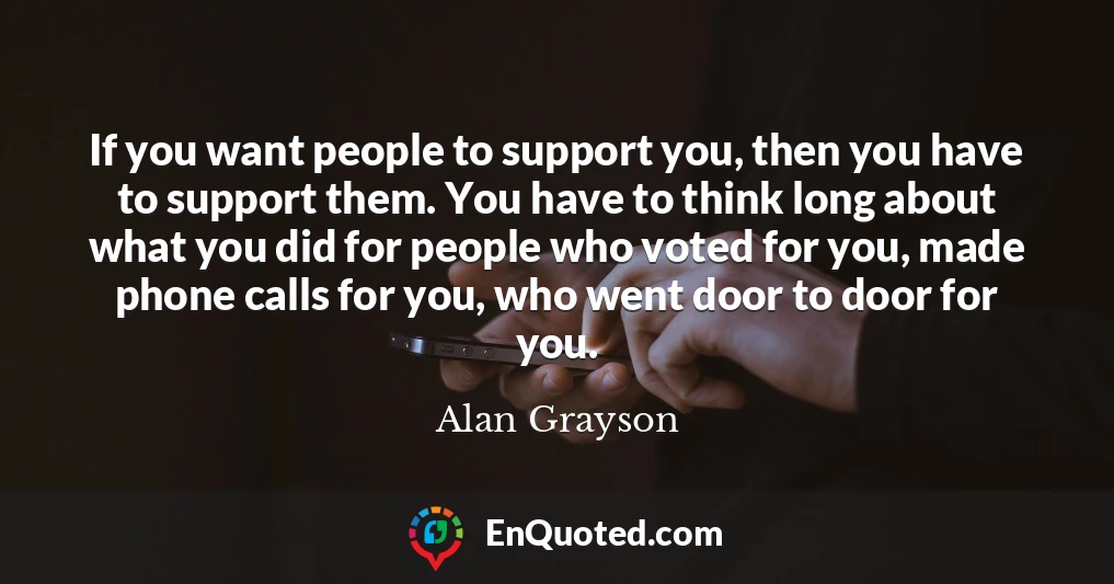 If you want people to support you, then you have to support them. You have to think long about what you did for people who voted for you, made phone calls for you, who went door to door for you.