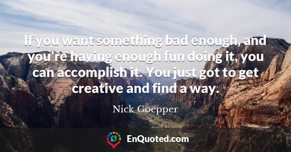 If you want something bad enough, and you're having enough fun doing it, you can accomplish it. You just got to get creative and find a way.