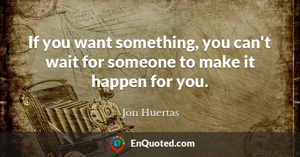 If you want something, you can't wait for someone to make it happen for you.