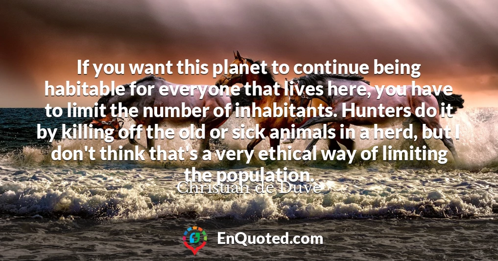 If you want this planet to continue being habitable for everyone that lives here, you have to limit the number of inhabitants. Hunters do it by killing off the old or sick animals in a herd, but I don't think that's a very ethical way of limiting the population.