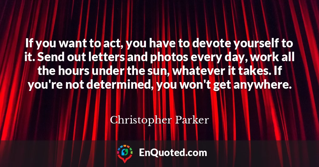 If you want to act, you have to devote yourself to it. Send out letters and photos every day, work all the hours under the sun, whatever it takes. If you're not determined, you won't get anywhere.