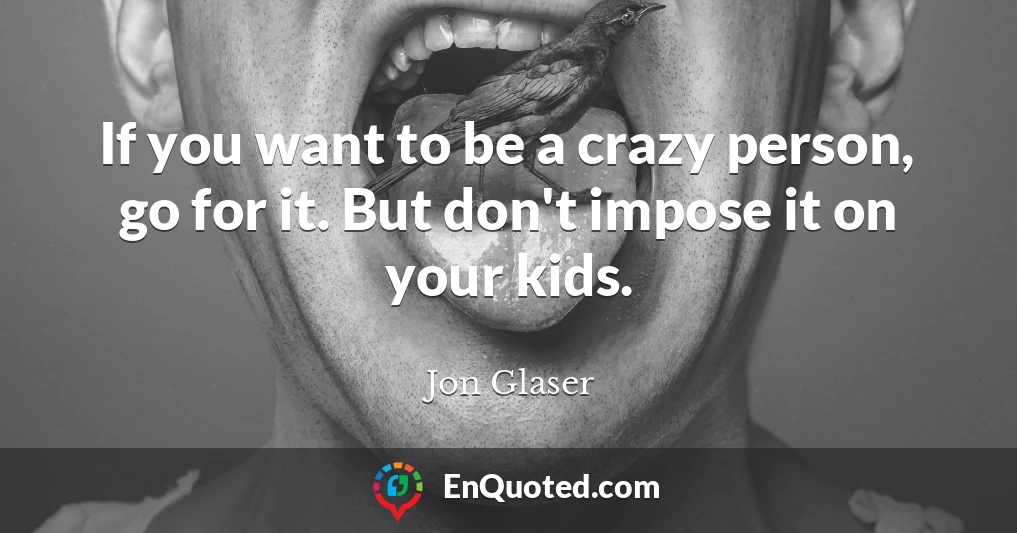 If you want to be a crazy person, go for it. But don't impose it on your kids.