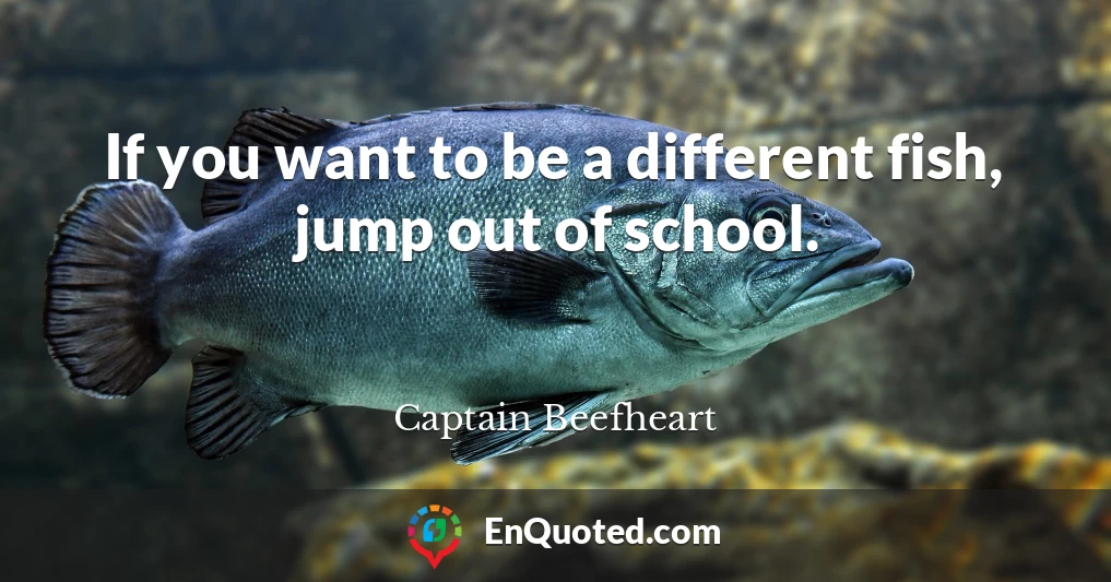 If you want to be a different fish, jump out of school.