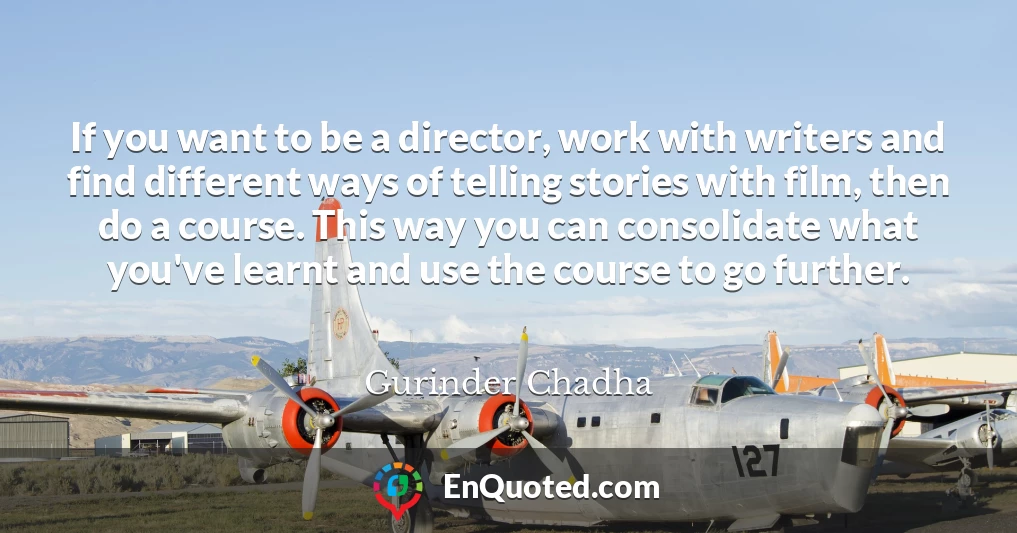 If you want to be a director, work with writers and find different ways of telling stories with film, then do a course. This way you can consolidate what you've learnt and use the course to go further.