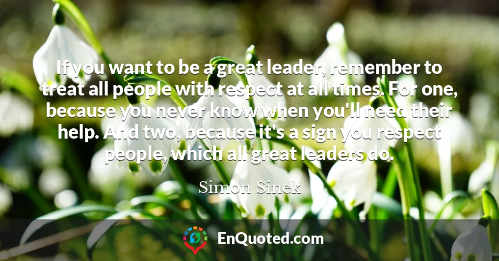 If you want to be a great leader, remember to treat all people with respect at all times. For one, because you never know when you'll need their help. And two, because it's a sign you respect people, which all great leaders do.