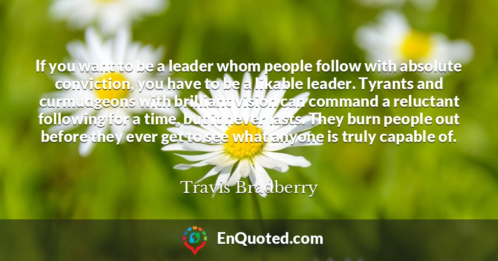 If you want to be a leader whom people follow with absolute conviction, you have to be a likable leader. Tyrants and curmudgeons with brilliant vision can command a reluctant following for a time, but it never lasts. They burn people out before they ever get to see what anyone is truly capable of.