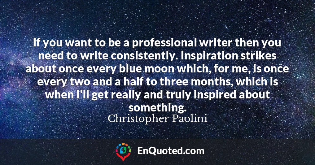 If you want to be a professional writer then you need to write consistently. Inspiration strikes about once every blue moon which, for me, is once every two and a half to three months, which is when I'll get really and truly inspired about something.