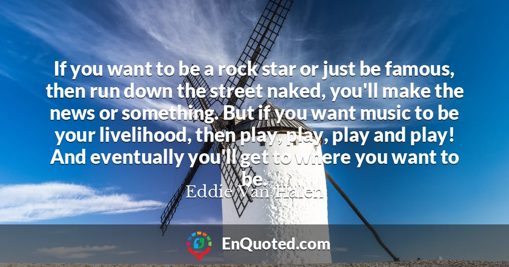 If you want to be a rock star or just be famous, then run down the street naked, you'll make the news or something. But if you want music to be your livelihood, then play, play, play and play! And eventually you'll get to where you want to be.