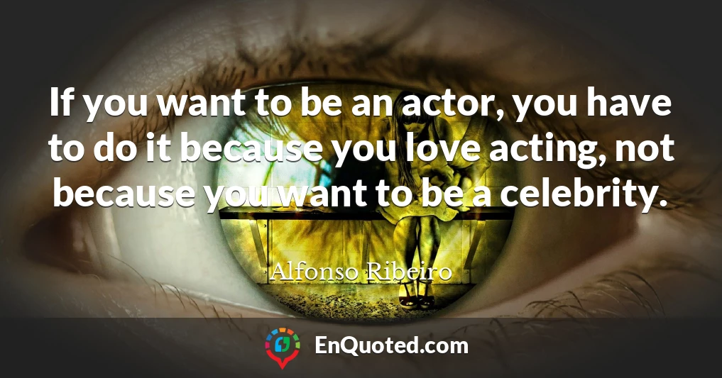 If you want to be an actor, you have to do it because you love acting, not because you want to be a celebrity.