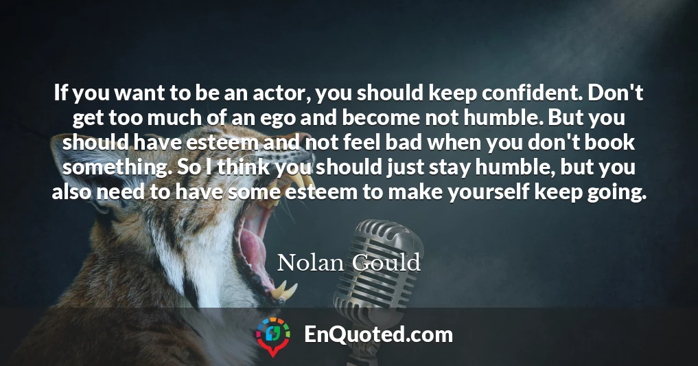 If you want to be an actor, you should keep confident. Don't get too much of an ego and become not humble. But you should have esteem and not feel bad when you don't book something. So I think you should just stay humble, but you also need to have some esteem to make yourself keep going.