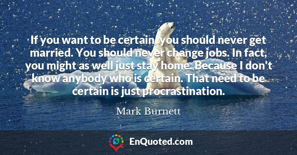 If you want to be certain, you should never get married. You should never change jobs. In fact, you might as well just stay home. Because I don't know anybody who is certain. That need to be certain is just procrastination.