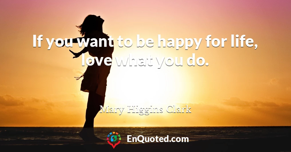 If you want to be happy for life, love what you do.