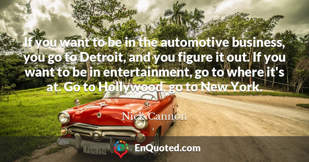 If you want to be in the automotive business, you go to Detroit, and you figure it out. If you want to be in entertainment, go to where it's at. Go to Hollywood, go to New York.