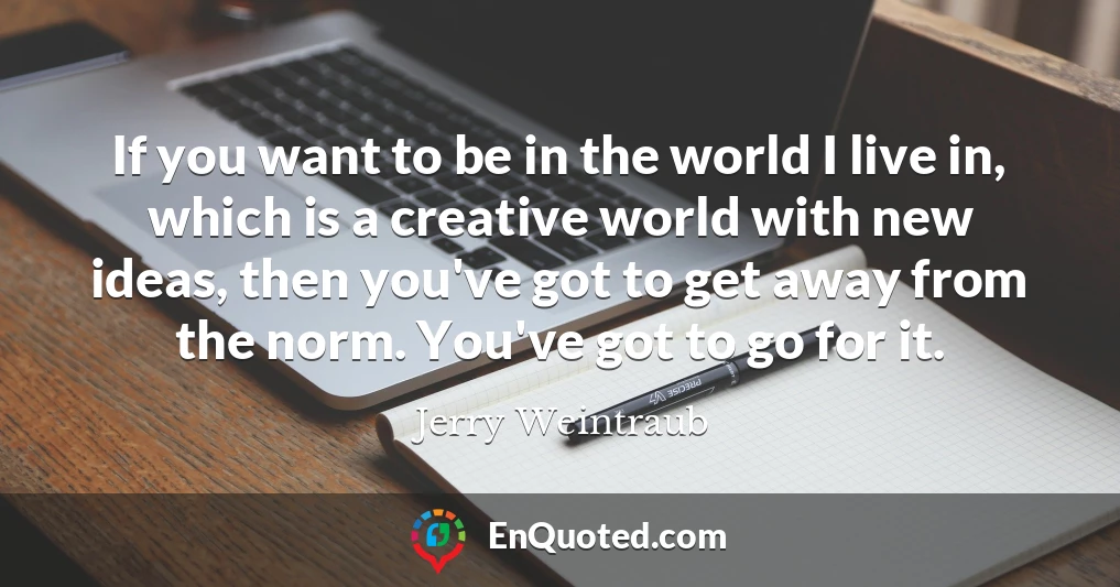 If you want to be in the world I live in, which is a creative world with new ideas, then you've got to get away from the norm. You've got to go for it.