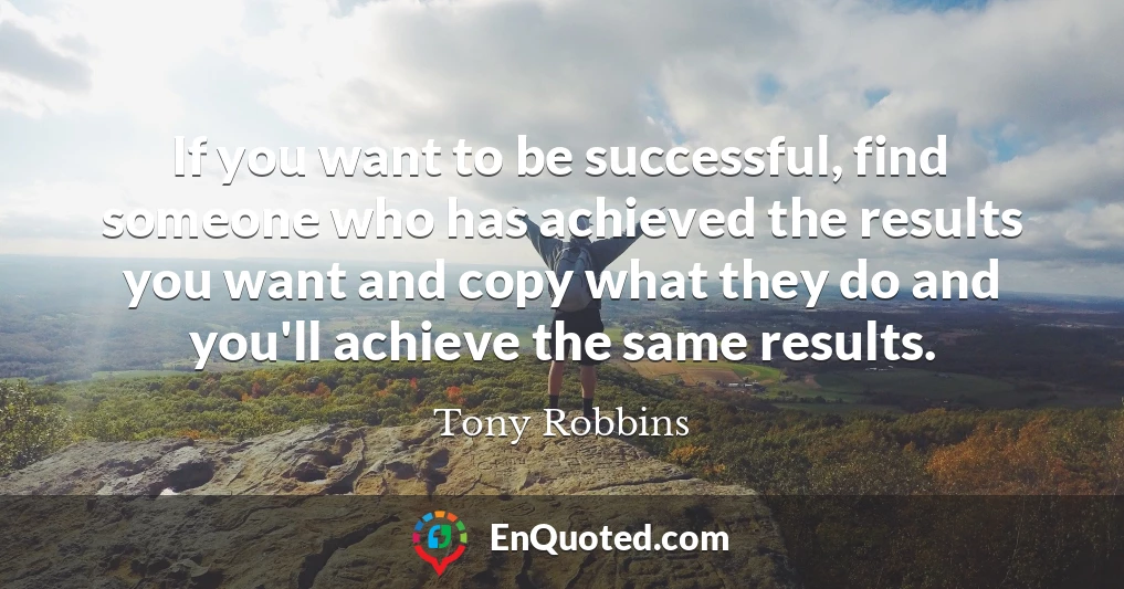 If you want to be successful, find someone who has achieved the results you want and copy what they do and you'll achieve the same results.