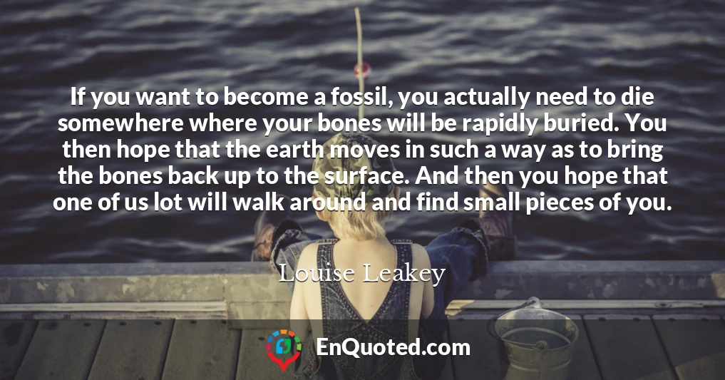 If you want to become a fossil, you actually need to die somewhere where your bones will be rapidly buried. You then hope that the earth moves in such a way as to bring the bones back up to the surface. And then you hope that one of us lot will walk around and find small pieces of you.