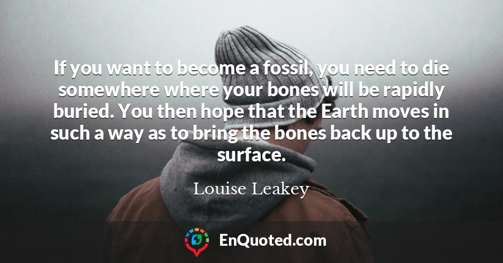 If you want to become a fossil, you need to die somewhere where your bones will be rapidly buried. You then hope that the Earth moves in such a way as to bring the bones back up to the surface.