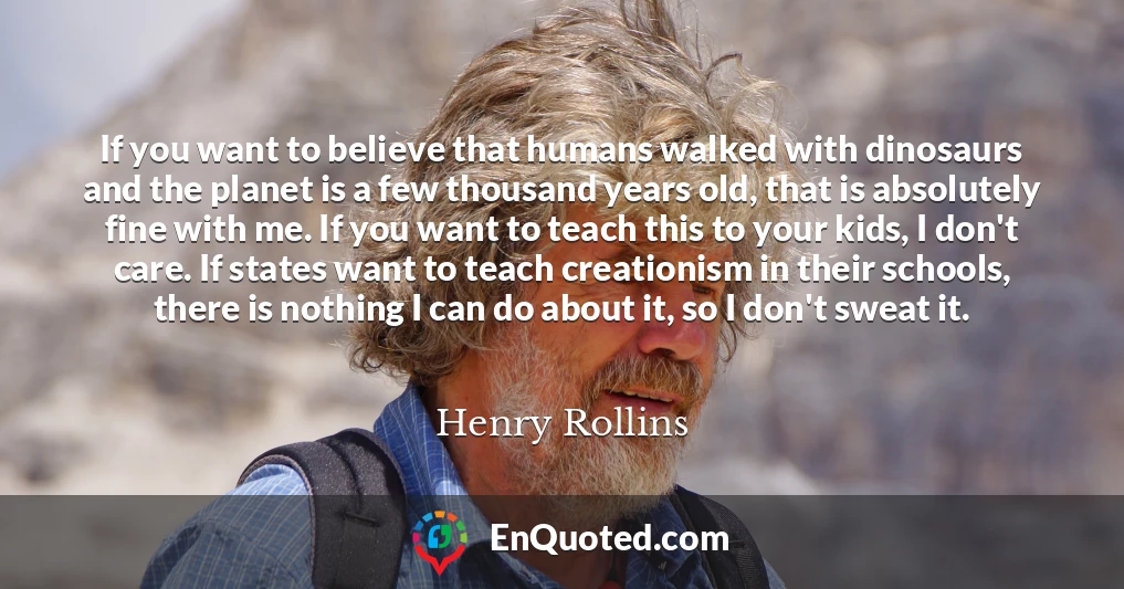 If you want to believe that humans walked with dinosaurs and the planet is a few thousand years old, that is absolutely fine with me. If you want to teach this to your kids, I don't care. If states want to teach creationism in their schools, there is nothing I can do about it, so I don't sweat it.
