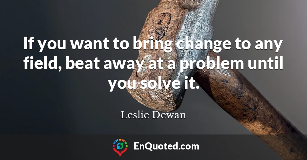 If you want to bring change to any field, beat away at a problem until you solve it.