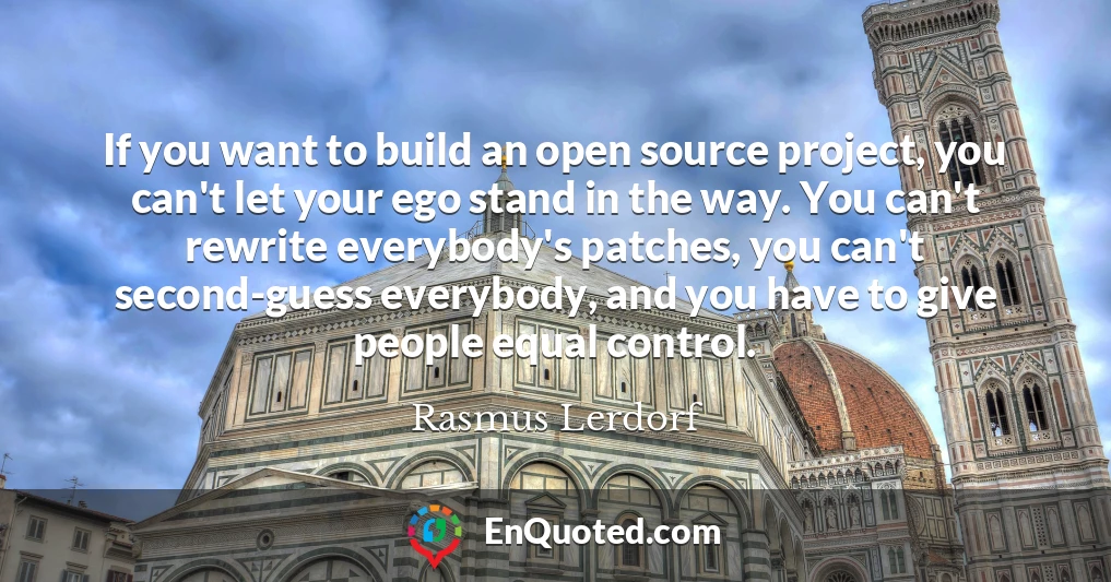 If you want to build an open source project, you can't let your ego stand in the way. You can't rewrite everybody's patches, you can't second-guess everybody, and you have to give people equal control.