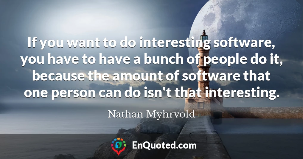If you want to do interesting software, you have to have a bunch of people do it, because the amount of software that one person can do isn't that interesting.