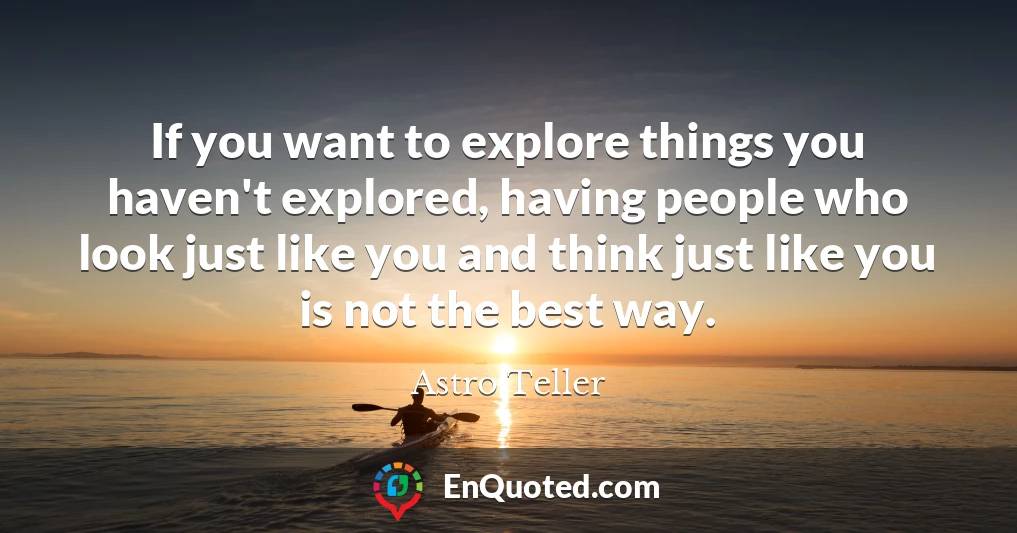 If you want to explore things you haven't explored, having people who look just like you and think just like you is not the best way.