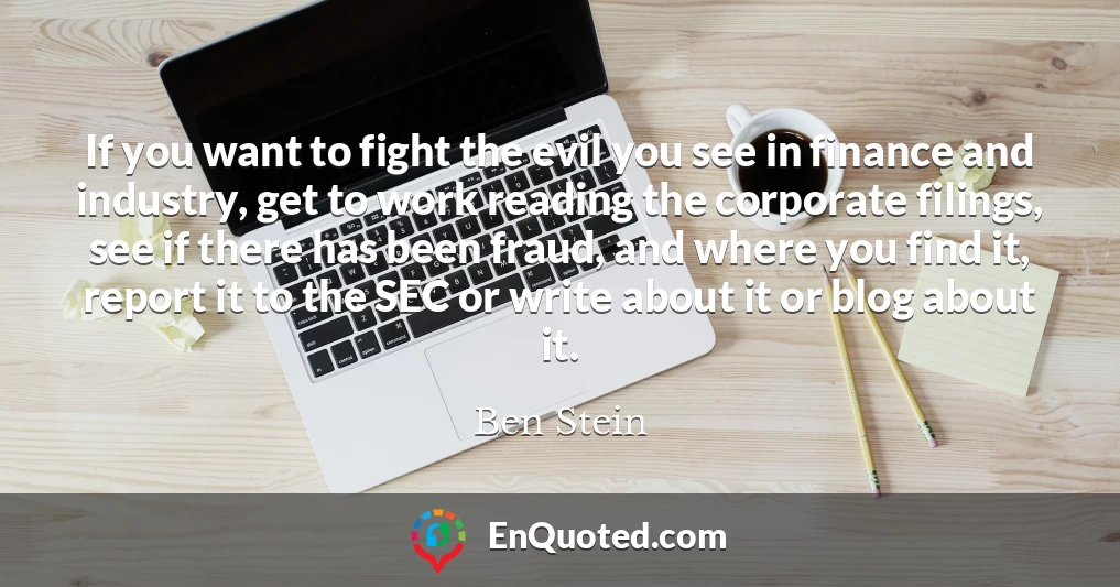 If you want to fight the evil you see in finance and industry, get to work reading the corporate filings, see if there has been fraud, and where you find it, report it to the SEC or write about it or blog about it.