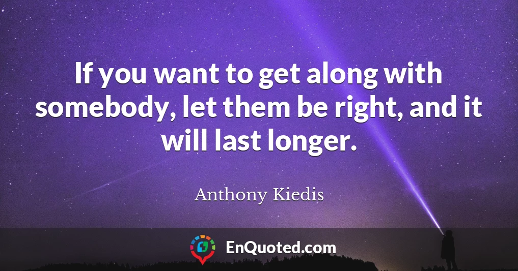 If you want to get along with somebody, let them be right, and it will last longer.