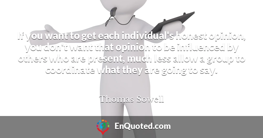 If you want to get each individual's honest opinion, you don't want that opinion to be influenced by others who are present, much less allow a group to coordinate what they are going to say.