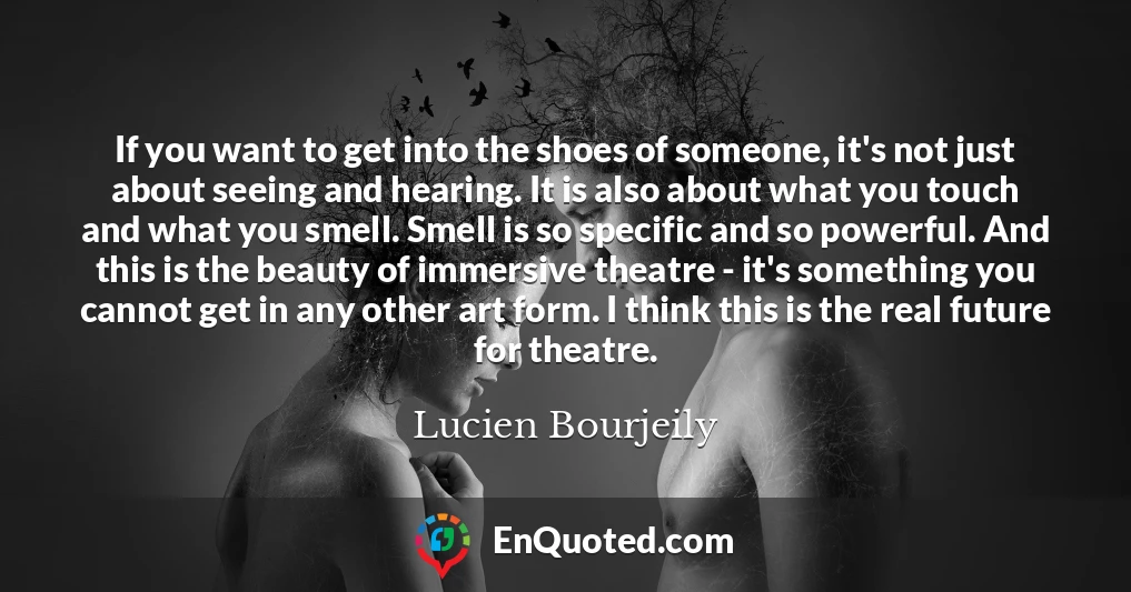 If you want to get into the shoes of someone, it's not just about seeing and hearing. It is also about what you touch and what you smell. Smell is so specific and so powerful. And this is the beauty of immersive theatre - it's something you cannot get in any other art form. I think this is the real future for theatre.