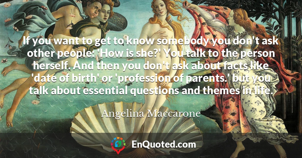 If you want to get to know somebody you don't ask other people: 'How is she?' You talk to the person herself. And then you don't ask about facts like 'date of birth' or 'profession of parents.' but you talk about essential questions and themes in life.