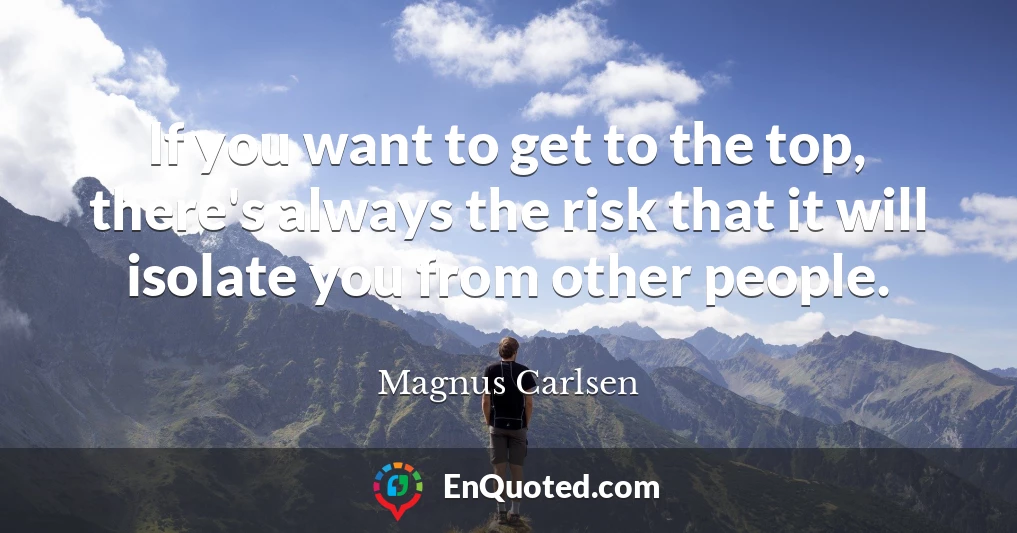 If you want to get to the top, there's always the risk that it will isolate you from other people.