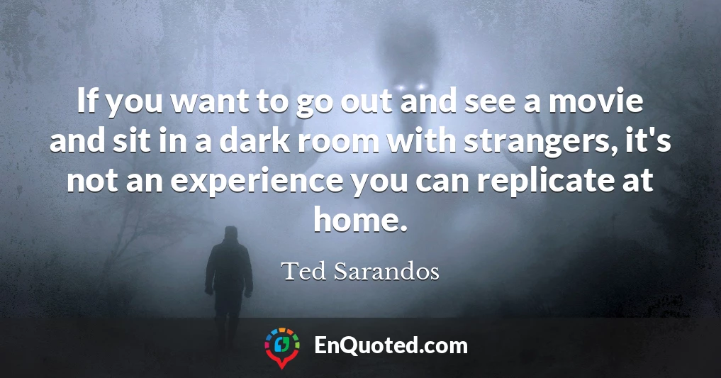 If you want to go out and see a movie and sit in a dark room with strangers, it's not an experience you can replicate at home.