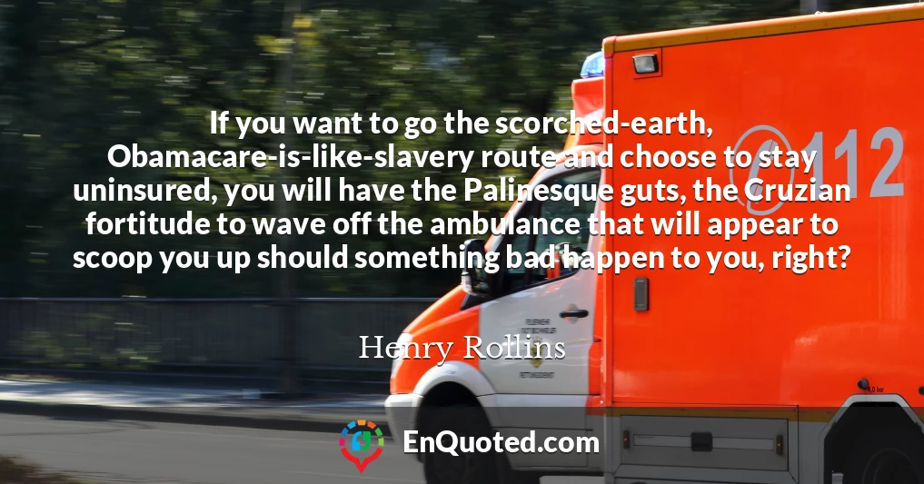 If you want to go the scorched-earth, Obamacare-is-like-slavery route and choose to stay uninsured, you will have the Palinesque guts, the Cruzian fortitude to wave off the ambulance that will appear to scoop you up should something bad happen to you, right?