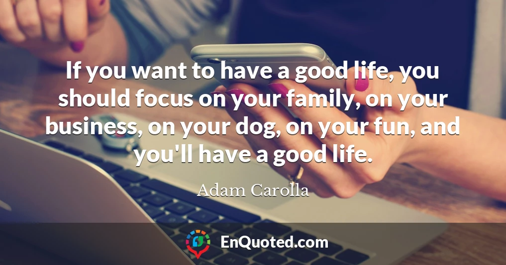 If you want to have a good life, you should focus on your family, on your business, on your dog, on your fun, and you'll have a good life.