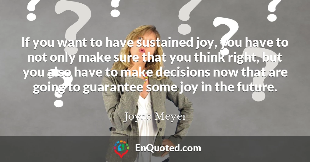 If you want to have sustained joy, you have to not only make sure that you think right, but you also have to make decisions now that are going to guarantee some joy in the future.