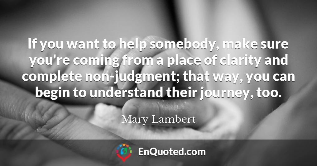 If you want to help somebody, make sure you're coming from a place of clarity and complete non-judgment; that way, you can begin to understand their journey, too.