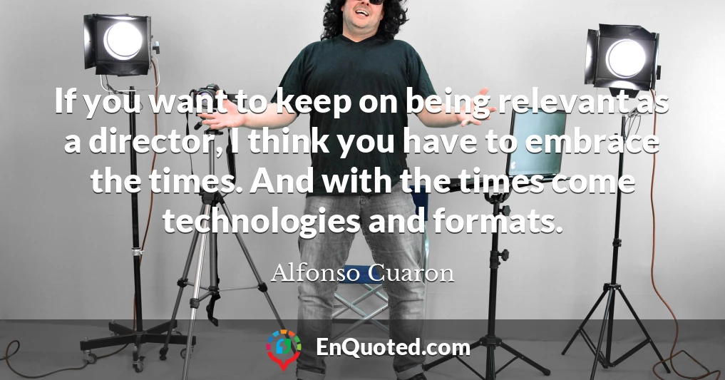 If you want to keep on being relevant as a director, I think you have to embrace the times. And with the times come technologies and formats.