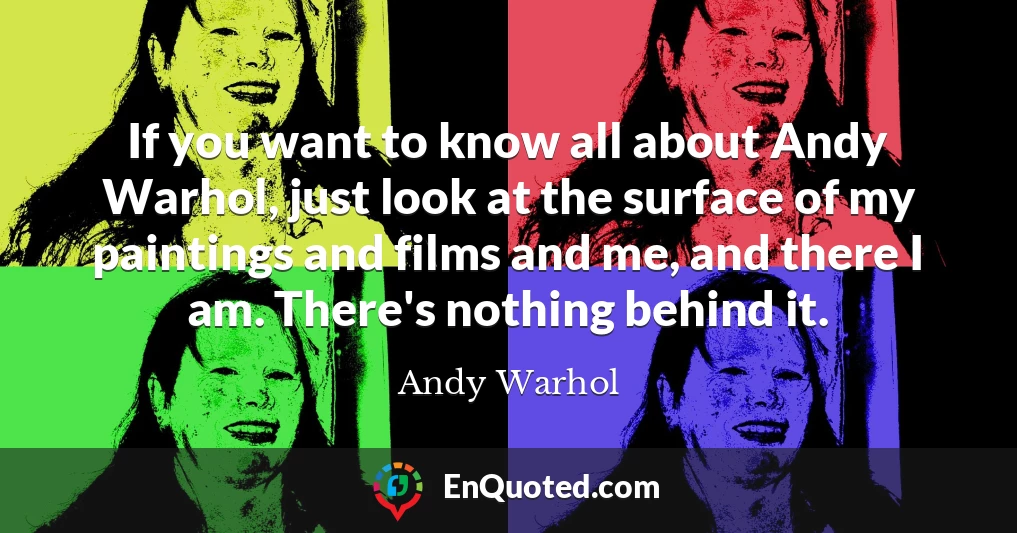 If you want to know all about Andy Warhol, just look at the surface of my paintings and films and me, and there I am. There's nothing behind it.
